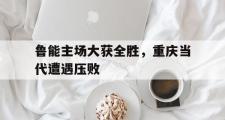 Kaiyuan-包含鲁能主场大获全胜，重庆当代遭遇压败的词条