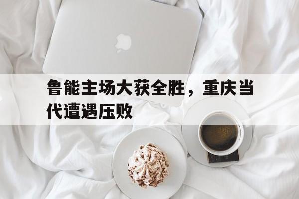 包含鲁能主场大获全胜，重庆当代遭遇压败的词条